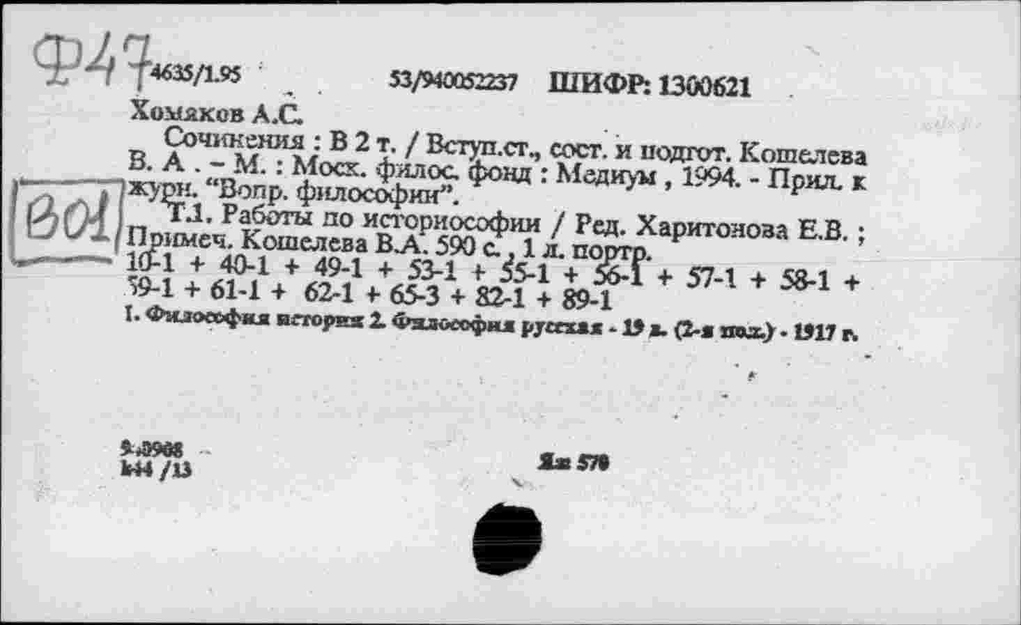 ﻿Ф^Т4635/195	53/940052237 ШИФР: 1300621
Хомяков А.С.
В	ъ 7 ВСТ-СТ- и Кошелева
’ “йр.	: Медиум ’1994- - П₽^ *
«ÄÄÄSÄ- L ^Харит“°”ЕВ- -40-1 + 49-1 + 53-1 + £.1 + £Г+ 574 + 5^ +
I. Фгиоеофкя негория г Фзло«фи1| р/£сха/- В ». (2-я под.). 1917 г.
W-l + 61-1 + 62-1 + 65-3 + 82-1 + 89-1
9*Э9в8 W4/U
Я» 57»